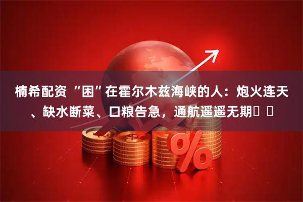 楠希配资 “困”在霍尔木兹海峡的人：炮火连天、缺水断菜、口粮告急，通航遥遥无期⋯⋯