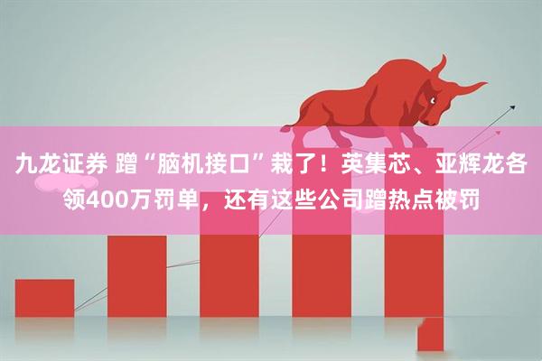 九龙证券 蹭“脑机接口”栽了！英集芯、亚辉龙各领400万罚单，还有这些公司蹭热点被罚