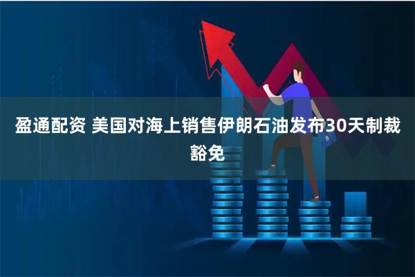 盈通配资 美国对海上销售伊朗石油发布30天制裁豁免